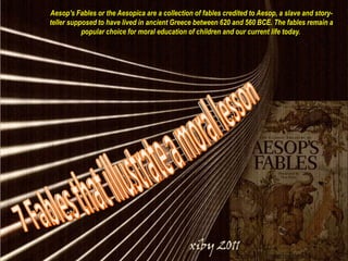 Aesop's Fables or the Aesopica are a collection of fables credited to Aesop, a slave and story-teller supposed to have lived in ancient Greece between 620 and 560 BCE. The fables remain a popular choice for moral education of children and our current life today.  7 Fables that illustrate a moral lesson 