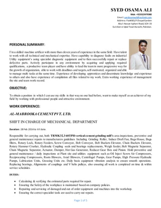 SYED OSAMA ALI
Mob: +923322479380
Email: syedosamaali@outlook.com
Address:Flat#301/FChapalGarden
Abul-Hassan Isphani Road, SCH-33
Gulshan-e-Iqbal TownKarachi, Pakistan.
Page 1 of 5
PERSONAL SUMMARY:
I’m a skilled machine artificer with more than eleven yearsof experience in the same field. Have talent
to work with all technical and mechanical expertise. Have capability to diagnose faults on industrial
Utility equipment’s using specialist diagnostic equipment and to then successfully repair or replace
defective parts. Actively participate in any environment by acquiring and applying required
qualifications, a productive team player and have ability to lead the team in more progressive way for
the growth of organization, able to work with deadlines and targets,self-motivated, organized and able
to manage multi tasks at the same time. Experience of developing apprentices and disseminate knowledge and experience
to others and also have experience of compilation all files related to my work. Extra working experience of management
the site and team work record.
OBJECTIVE:
To obtain a position in which I can use my skills in that way no one had before, want to make myself as an achiever of my
field by working with professional people and attractive environment.
WORK EXPERIENCE:
AL-MABROOKA CEMENTPVT. LTD.
SHIFT IN CHARGE OF MECHANICAL DEPARTMENT
Duration: 28 Feb 2014 to till date.
Responsible for carrying out, both TRMK32.3 60TPH vertical cement grinding mill’s area inspections, preventive and
general maintenance repairs to manufacturers guidelines Including Grinding Roller, Induce Draft Fan, Bags House, Bags
filters, Rotary Lock, Rotary Feeders, Screw Conveyor, Belt Conveyor, Belt Buckets Elevator, Chain Buckets Elevator,
Rotary Hammer Crusher, Hydraulic Coupling seals and bearings replacements, Weigh feeder, Belt Magnetic Separator,
Chain Magnetic Separator, Actuator, Damper, Hot Gas Generator, Reducer Gear Box and Pinion. Hold preventive and
general maintenance / daily inspections at Plant site and utilities equipment such as Oil Inject Screw Air Compressors,
Reciprocating Compressors, Roots Blowers, Axial Blowers, Centrifugal Pumps, Gear Pumps, High Pressure Hydraulic
Pumps, Lubrication Units, Greasing Units etc. Daily basis equipment vibration analysis to ensure smooth operations.
Replacing bearings, Alignments of couplings and V belts pulleys, also ensuring all work is completed on time & within
service schedules.
DUTIES:
 Calculating & verifying the estimated parts required for repair.
 Ensuring the Safety of the workplace is maintained based on company policies.
 Repairing and servicing of damaged and out of order equipment and machines into the workshop.
 Ensuring the correct specialist tools are used to carry out repairs.
 