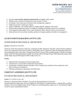 SYED OSAMA ALI
Mob: +923322479380
Email: syedosamaali@outlook.com
Address:Flat#301/FChapalGarden
Abul-Hassan Isphani Road, SCH-33
Gulshan-e-Iqbal TownKarachi, Pakistan.
Page 2 of 5
 Servicing conveyor belts,magnetic separator belts and stripping / joints repairs.
 Making sure the workshop & working area is tidy and safe to work in.
 Investigation faults using special mechanical tools and diagnostic equipment.
 Implement preventive maintenance program.
 Inspect, troubleshoot, and schedule repairs on complex industrial equipment and systems.
 Worked with the maintenance planner on shutdown scheduling, part ordering, and service coordination.
 Team supported and investigate ways to make maintenance duties efficient, effective,and economical.
 Safely performs all work activities including operation of company portable and mobile work equipment’s.
LUCKY CEMENT KARACHIPLANT PVT. LTD.
SUPERVISOR OF MECHANICAL DEPARTMENT
Duration: 21May 2007 to 24 Feb 2014.
Worked as a Fitter then promoted to Supervisor in Mechanical Utility Department. Specially worked on Rotary Equipment
such as Air Compressors (Atlas Copco, CompAir), FEIHE Single Screw Compressors (china), Reciprocating Compressors,
AerzenDelta Roots Blowers(Germany), Changsha Roots Blowers (China), KSBCentrifugal pumps, LOWARACentrifugal
Pumps, LOWARASubmersible pumps, Grundfos GearPumps, HMACentrifugal Pumps, HMASubmersible pumps, Ebara
Pumps (Single stage & Multi stages) & BNG Cooling Towers etc.
DUTIES:
 Department Record management of parts replacements.
 Attend internal / external audits of department documentation.
 Trained junior staff about operation and under safety of running heavy machines such as compressors, roots
blower and heavy water pump etc.
 Indenting and picking up required parts from Main Store.
PAKISTAN’sAEROSOLSAGE PVT. LTD.
FITTER OF MECHANICAL DEPARTMENT
Duration: 15th Feb 2006 to 10th April 2007.
Worked as a Mechanical Fitter in Pakistan’s Aerosols Age Korangi Industrial Area Karachi.
Generalmaintenance replacement,servicesof equipment’s and machines of compound mixture, compound filler, gasfilling
machines, Gear and Centrifugal pumps, Rotary Compressors and Reciprocating compressors etc. and maintained logged
records for spares and production material.
 