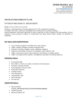 SYED OSAMA ALI
Mob: +923322479380
Email: syedosamaali@outlook.com
Address:Flat#301/FChapalGarden
Abul-Hassan Isphani Road, SCH-33
Gulshan-e-Iqbal TownKarachi, Pakistan.
Page 3 of 5
WESTLEY INDUSTRIES PVT.LTD.
FITTER OF MECHANICAL DEPARTMENT
Duration: 1stNovember2005 to 30thJanuary2006.
Worked as a Mechanical Fitter in Westley Industries (Pvt.) LTD. Amankot Swat, Pakistan.
Co-ordinate with senior’s supervisors and helping them in maintenances of cosmetics machines.
General maintenance works under supervision of senior’s supervisors or fitters. Cleaning of Oil from machines, oil level
maintains in power generators, maintains of reciprocating water pump, operate mixture machines for production of
compounds.
KEY SKILLS AND COMPETENCIES:
 Aware of safety regulations when lifting heavy tools and parts.
 Ability to identify & diagnose machines mechanical faults.
 Experience of heating, ventilation and air conditioning equipment.
 Experience & knowledge of the latest IT technologies used in industrial work.
 Ability to lead teams to increase their productivity and efficiency to complete projects.
 Ability to assemble task lists, prioritize, and implement action plans for achieving objectives.
PERSONAL SKILLS:
 Presentational skills.
 Have ability to work in any weather,environment and circumstances.
 Recognizes operating deviations.
 Takes appropriate corrective action.
 Professional experience
 Confident manner
 Time Management
 Communication skills
 Sports and games
 Arts and craft
COMPUTER SKILLS:
 Microsoft Office.
Including (M.S Word, M.S Excel,M.S PowerPoint,Outlook).
 Android Operating.
 Microsoft Windows XP.
 