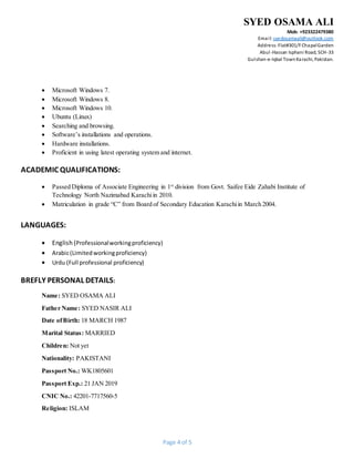SYED OSAMA ALI
Mob: +923322479380
Email: syedosamaali@outlook.com
Address:Flat#301/FChapalGarden
Abul-Hassan Isphani Road, SCH-33
Gulshan-e-Iqbal TownKarachi, Pakistan.
Page 4 of 5
 Microsoft Windows 7.
 Microsoft Windows 8.
 Microsoft Windows 10.
 Ubuntu (Linux)
 Searching and browsing.
 Software’s installations and operations.
 Hardware installations.
 Proficient in using latest operating system and internet.
ACADEMIC QUALIFICATIONS:
 Passed Diploma of Associate Engineering in 1st
division from Govt. Saifee Eide Zahabi Institute of
Technology North Nazimabad Karachiin 2010.
 Matriculation in grade “C” from Board of Secondary Education Karachiin March 2004.
LANGUAGES:
 English (Professionalworkingproficiency)
 Arabic(Limitedworkingproficiency)
 Urdu (Full professional proficiency)
BREFLY PERSONAL DETAILS:
Name: SYED OSAMA ALI
Father Name: SYED NASIR ALI
Date ofBirth: 18 MARCH 1987
Marital Status: MARRIED
Children: Not yet
Nationality: PAKISTANI
Passport No.: WK1805601
Passport Exp.: 21 JAN 2019
CNIC No.: 42201-7717560-5
Religion: ISLAM
 