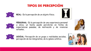 TIPOS DE PERCEPCIÓN
1
PERSONAL: Es la percepción de una experiencia personal
y única, un hecho puede percibirse en forma de
experiencias pasadas, de motivación y de vivencias
actuales..
2
REAL: Es la percepción de un objeto físico.
SOCIAL: Percepción de un grupo o realidades sociales,
percepción de los inmigrantes, de la iglesia católica.
3
 