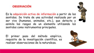 OBSERVACIÓN
Es la adquisición activa de información a partir de los
sentidos. Se trata de una actividad realizada por un
ser vivo (humanos, animales, etc.), que detecta y
asimila los rasgos de un elemento utilizando los
sentidos como instrumentos principales.
El primer paso del método empírico,
requisito de la investigación científica, es
realizar observaciones de la naturaleza.
 