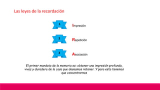 Las leyes de la recordación
1
Impresión
2
Repetición
3
Asociación
El primer mandato de la memoria es: obtener una impresión profunda,
vivaz y duradera de la cosa que deseamos retener. Y para esto tenemos
que concentrarnos
 