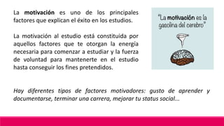 La motivación es uno de los principales
factores que explican el éxito en los estudios.
La motivación al estudio está constituida por
aquellos factores que te otorgan la energía
necesaria para comenzar a estudiar y la fuerza
de voluntad para mantenerte en el estudio
hasta conseguir los fines pretendidos.
Hay diferentes tipos de factores motivadores: gusto de aprender y
documentarse, terminar una carrera, mejorar tu status social...
 