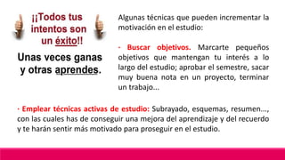 Algunas técnicas que pueden incrementar la
motivación en el estudio:
· Buscar objetivos. Marcarte pequeños
objetivos que mantengan tu interés a lo
largo del estudio; aprobar el semestre, sacar
muy buena nota en un proyecto, terminar
un trabajo...
· Emplear técnicas activas de estudio: Subrayado, esquemas, resumen...,
con las cuales has de conseguir una mejora del aprendizaje y del recuerdo
y te harán sentir más motivado para proseguir en el estudio.
 