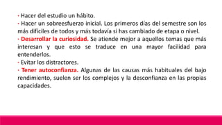 · Hacer del estudio un hábito.
· Hacer un sobreesfuerzo inicial. Los primeros días del semestre son los
más difíciles de todos y más todavía si has cambiado de etapa o nivel.
· Desarrollar la curiosidad. Se atiende mejor a aquellos temas que más
interesan y que esto se traduce en una mayor facilidad para
entenderlos.
· Evitar los distractores.
· Tener autoconfianza. Algunas de las causas más habituales del bajo
rendimiento, suelen ser los complejos y la desconfianza en las propias
capacidades.
 