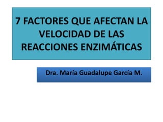 7 FACTORES QUE AFECTAN LA
     VELOCIDAD DE LAS
 REACCIONES ENZIMÁTICAS

     Dra. María Guadalupe García M.
 
