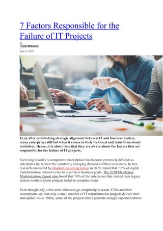 7 Factors Responsible for the
Failure of IT Projects
By
Vishal Muktewar
-
April 13, 2021
Even after establishing strategic alignment between IT and business leaders,
many enterprises still fail when it comes to their technical and transformational
initiatives. Hence, it is about time that they are aware about the factors that are
responsible for the failure of IT projects.
Surviving in today’s competitive marketplace has become extremely difficult as
enterprises try to meet the constantly changing demands of their customers. In fact,
research conducted by Boston Consulting Group in 2020, found that 70 % of digital
transformation initiatives fail to meet their business goals. The 2020 Mainframe
Modernization Report also found that 74% of the enterprises that started their legacy
system modernization projects failed to complete them.
Even though only a few tech initiatives go completely to waste, CIOs and their
counterparts say that only a small number of IT transformation projects deliver their
anticipated value. Often, some of the projects don’t generate enough expected returns.
 
