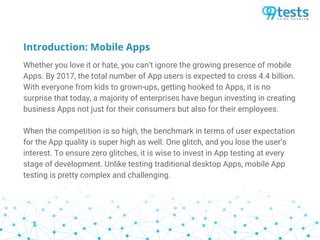 Introduction: Mobile Apps
Whether you love it or hate, you can’t ignore the growing presence of mobile
Apps. By 2017, the total number of App users is expected to cross 4.4 billion.
With everyone from kids to grown-ups, getting hooked to Apps, it is no
surprise that today, a majority of enterprises have begun investing in creating
business Apps not just for their consumers but also for their employees.
When the competition is so high, the benchmark in terms of user expectation
for the App quality is super high as well. One glitch, and you lose the user’s
interest. To ensure zero glitches, it is wise to invest in App testing at every
stage of development. Unlike testing traditional desktop Apps, mobile App
testing is pretty complex and challenging.
 