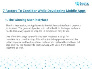 1. The winning User-interface
7 Factors To Consider While Developing Mobile Apps
The first impression, an App leaves is the visible user interface it presents
to its users. The general objective is to tailor the UI to the target audience
needs. It is always good to keep the UI, simple and easy to use.
One of the best ways to understand user response is to go for
user-interface crowd testing. This will not only help you understand the
initial response and feedback from real users in real world conditions but
also give you the flexibility to test your App with users from different
locations as well.
 