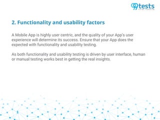 2. Functionality and usability factors
A Mobile App is highly user centric, and the quality of your App’s user
experience will determine its success. Ensure that your App does the
expected with functionality and usability testing.
As both functionality and usability testing is driven by user interface, human
or manual testing works best in getting the real insights.
 