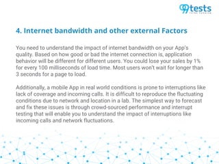 4. Internet bandwidth and other external Factors
You need to understand the impact of internet bandwidth on your App’s
quality. Based on how good or bad the internet connection is, application
behavior will be different for different users. You could lose your sales by 1%
for every 100 milliseconds of load time. Most users won’t wait for longer than
3 seconds for a page to load.
Additionally, a mobile App in real world conditions is prone to interruptions like
lack of coverage and incoming calls. It is difficult to reproduce the fluctuating
conditions due to network and location in a lab. The simplest way to forecast
and fix these issues is through crowd-sourced performance and interrupt
testing that will enable you to understand the impact of interruptions like
incoming calls and network fluctuations.
 