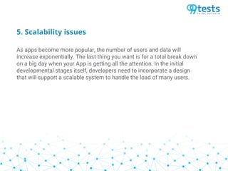 5. Scalability issues
As apps become more popular, the number of users and data will
increase exponentially. The last thing you want is for a total break down
on a big day when your App is getting all the attention. In the initial
developmental stages itself, developers need to incorporate a design
that will support a scalable system to handle the load of many users.
 