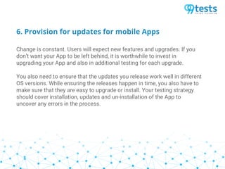 6. Provision for updates for mobile Apps
Change is constant. Users will expect new features and upgrades. If you
don’t want your App to be left behind, it is worthwhile to invest in
upgrading your App and also in additional testing for each upgrade.
You also need to ensure that the updates you release work well in different
OS versions. While ensuring the releases happen in time, you also have to
make sure that they are easy to upgrade or install. Your testing strategy
should cover installation, updates and un-installation of the App to
uncover any errors in the process.
 