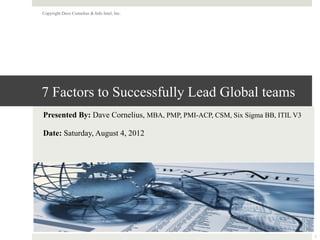 7 Factors to Successfully Lead Global teams
Presented By: Dave Cornelius, MBA, PMP, PMI-ACP, CSM, Six Sigma BB, ITIL V3
Date: Saturday, August 4, 2012
Copyright Dave Cornelius & Info Intel, Inc.
1
 