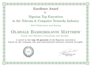qmmmmmmmmmmmmmmmmmmmmmmmpllllllllllllllll
Excellence Award
by
Nigerian Top Executives
in the Telecom & Computer Networks Industry
2015 Publication and Rating
Olawale Bamigbolayin Matthew
Coach, Int’l Business Consultant and Speaker
is rated in the top 10 percent of all Nigerian executives
based on the company size and international business network strength.
Elvis Krivokuca, MBA
P EXOT
EC
N
U
AI
T
R
IV
E
E
G
I SN
2015
Editor-in-chief
nnnnnnnnnnnnnnnnrooooooooooooooooooooooos
 