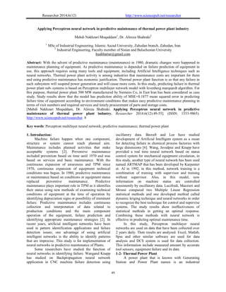 Researcher 2014;6(12) http://www.sciencepub.net/researcher
49
Applying Perceptron neural network in predictive maintenance of thermal power plant industry
Mehdi Nakhzari Moqaddam1
, Dr. Alireza Shahraki2
1.
MSc of Industrial Engineering, Islamic Aazad University, Zahedan branch, Zahedan, Iran
2.
Industrial Engineering, Faculty member of Sistan and Baluchestan University
hushbartar@gmail.com
Abstract: With the advent of predictive maintenance (maintenance) in 1980, dramatic changes were happened in
maintenance planning of equipment. As predictive maintenance is depended on failure prediction of equipment in
use, this approach requires using many tools and equipment, including Artificial Intelligence techniques such as
neural networks. Thermal power plant activity is among industries that maintenance costs are important for them
and using predictive maintenance has economic justification. Thermal power plant function is so that any failure in
each subsystem will suspend power generation and will cause more costs. In this study, predicting failure in thermal
power plant sub- systems is based on Perceptron multilayer network model with levenberg marquardt algorithm. For
this purpose, thermal power plant 500 MW manufactured by Siemens Co, in East Iran has been considered as case
study. Study results show that the model has prediction ability of MSE=0.1877 mean squared error in predicting
failure time of equipment according to environment conditions that makes easy predictive maintenance planning in
terms of visit numbers and required services and timely procurement of parts and storage costs.
[Mehdi Nakhzari Moqaddam, Dr. Alireza Shahraki. Applying Perceptron neural network in predictive
maintenance of thermal power plant industry. Researcher 2014;6(12):49-55]. (ISSN: 1553-9865).
http://www.sciencepub.net/researcher. 8
Key words: Perceptron multilayer neural network; predictive maintenance; thermal power plant
1. Introduction:
Machine failure happen when one component,
structure or system cannot reach planned aim.
Maintenance includes planned activities that make
acceptable systems [2]. Preventive maintenance
included prevention based on time until 1970 and was
based on services and basic maintenance. With the
continuous expansion of awareness and TPM since
1970, continuous expansion of equipment technical
conditions was begun. In 1980, predictive maintenance
or maintenance based on conditions or equipment status
replaced preventive maintenance. Predictive
maintenance plays important role in TPM as it identifies
their status using new methods of examining technical
conditions of equipment at the time of operation by
identifying depreciation signs or possibility of imminent
failure. Predictive maintenance includes continuous
collection and interpretation of data related to
production conditions and the main component
operation of the equipment, failure prediction and
identifying appropriate maintenance strategies [2]. In
recent years, artificial intelligent networks have been
used in pattern identification applications and failure
detection issues; one advantage of using artificial
intelligent networks is the ability to identify patterns
that are imprecise. This study is for implementation of
neural networks in predictive maintenance of Plants.
Some researchers have studied the function of
neural networks in identifying failure. Wangand Knapp
has studied on Backpropagation neural network
application in CNC machine failure detection using
oscillatory data. Becraft and Lee have studied
development of Artificial Intelligent system as a mean
for detecting failure in chemical process factories with
large dimensions [6]. Wang, Javadpur and Knapp have
provided a real time neural network based on status
control system for mechanical equipment circulation, in
this study, another type of neural network has been used
named ARTMAP that has been developed by Karpenter
et. Al in 1992, in this method, network training is a
combination of training with supervisor and training
without supervisor. Also, in this model, new
information on machine status are controlled
consistently by oscillatory data. Lucifredi, Mazzieri and
Mrossi compared two Multiple Linear Regression
statistical methods and one developed method called
dynamic kriging technique and neural networks in order
to recognize the best technique for control and supervise
systems. The study results show ineffectiveness of
statistical methods in getting an optimal response.
Combining these methods with neural network is
effective in predicting optimal maintenance time.
In this study, Perceptron multilayer neural
networks are used on data that have been collected over
2 years daily. Then results are analyzed. Excel, Matlab,
Spss and other similar software are used for data
analysis and DCS system is used for data collection.
This information include measured amount by accurate
tool sensors, equipment failure and its date.
1-2- Thermal Power Plant
A power plant that is known with Generating
Station and Power Plant names is an industrial
 