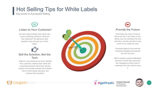 Chesné Pakulak
VP Business
Development
Hot Selling Tips for White Labels
Key points to Successful Selling
Listen to Your Customer!
Ask them what frustrates them about their
current marketing endeavors. What are
their objectives? By asking the right
questions, they will point you to their
needs.
Provide the Future
Technology has never moved as
fast as we see it now. Many of your
clients may not understand the how
and why’s, but they will want to stay
current if you create the need.
Promoting iBeacon and proximity
marketing strategies will separate
you from the pack.
SMS is another powerful differential,
get them to admit they read every
text message and they’ll start to
understand why they need to have
it.
Sell the Solution, Not the
Tech
Walk thru use scenarios and how it benefits
their customers. Address their needs with
customized solutions that fit their industry.
Explain how the data collected will empower
them to build loyalty, advocacy, and
enhance their reputation.
13
 
