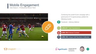 Chesné Pakulak
VP Business
Development
15
Combining the scratch & win campaign with a
grand prize of 10 signed jerseys yeilded the
following results:
Mobile Engagement
Case Study 2 – Professional Soccer Team
3,690,192 Entered Contest
4,298,041 Total Impressions
3,690,192 Unique Cell Numbers Collected
Facebook – Delivery Method
 