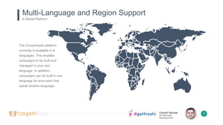 Chesné Pakulak
VP Business
Development
Multi-Language and Region Support
A Global Platform
17
The Coupontools platform
currently is available in 8
languages. This enables
campaigns to be built and
managed in your own
language. In addition,
campaigns can be built in one
language for end-users that
speak another language.
 
