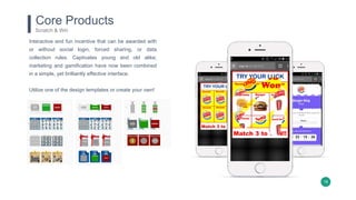 18
Core Products
Scratch & Win
Interactive and fun incentive that can be awarded with
or without social login, forced sharing, or data
collection rules. Captivates young and old alike;
marketing and gamification have now been combined
in a simple, yet brilliantly effective interface.
Utilize one of the design templates or create your own!
 