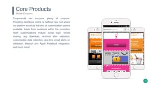 19
Core Products
Mobile Coupons
Coupontools has coupons, plenty of coupons.
Providing incentives online is nothing new, but where
our platform excels is the bevy of customization options
available. Aside from variations within the promotion
itself; customizations include social login, forced
sharing, app download, re-direct after validation,
customizable data collection, real-time email alerts on
validation, iBeacon and Apple Passbook integration,
and much more!
 