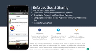 Facebook
Facebook login and forced sharing
settings provided. The average
Facebook user has 338 Friends.
Twitter
Twitter login and forced sharing
settings provided. The average
Twitter user has 208 followers.
More
Integration with Instagram,
Pintrest and more social platforms
are in development.
Utilizing the Coupontools platform allows marketing teams to assign actual value to Facebook "likes"
and determine which buyers are interacting with your business. By knowing these customers are
interacting with you on Facebook/Twitter, but also making purchases via coupons and offers posted
there; you can create tailored automated campaigns to engage them even further.
 Expose the Current Promotion to User’s Network
 Grow Social Outreach and Gain Brand Exposure
 Campaign Repopulates to New Audiences with Every Participating
User
 Toolbox for Going Viral
Enforced Social Sharing
Grow Your Client’s Social Footprint
21
 