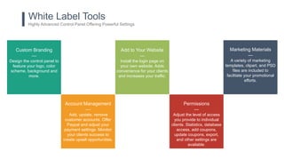 White Label Tools
Highly Advanced Control Panel Offering Powerful Settings
Custom Branding
—
Design the control panel to
feature your logo, color
scheme, background and
more.
Add to Your Website
—
Install the login page on
your own website. Adds
convenience for your clients
and increases your traffic.
Account Management
—
Add, update, remove
customer accounts. Offer
Paypal and adjust your
payment settings. Monitor
your clients success to
create upsell opportunities.
Permissions
—
Adjust the level of access
you provide to individual
clients. Statistics, database
access, add coupons,
update coupons, export,
and other settings are
available.
Marketing Materials
—
A variety of marketing
templates, clipart, and PSD
files are included to
facilitate your promotional
efforts.
 