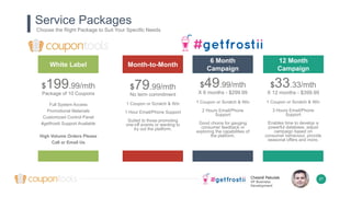 Chesné Pakulak
VP Business
Development
Service Packages
$199.99/mth
Package of 10 Coupons
Full System Access
Promotional Materials
Customized Control Panel
#getfrostii Support Available
High Volume Orders Please
Call or Email Us
White Label
$49.99/mth
X 6 months - $299.99
1 Coupon or Scratch & Win
2 Hours Email/Phone
Support
Good choice for gauging
consumer feedback or
exploring the capabilities of
the platform.
6 Month
Campaign
27
$79.99/mth
No term commitment
1 Coupon or Scratch & Win
1 Hour Email/Phone Support
Suited to those promoting
one-off events or wanting to
try out the platform.
Month-to-Month
$33.33/mth
X 12 months - $399.99
1 Coupon or Scratch & Win
3 Hours Email/Phone
Support
Enables time to develop a
powerful database, adjust
campaign based on
consumer behaviour, provide
seasonal offers and more.
12 Month
Campaign
Choose the Right Package to Suit Your Specific Needs
 