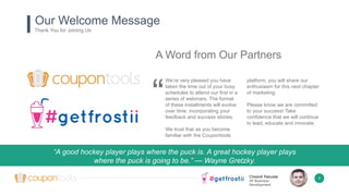 Chesné Pakulak
VP Business
Development
4
A Word from Our Partners
We’re very pleased you have
taken the time out of your busy
schedules to attend our first in a
series of webinars. The format
of these installments will evolve
over time, incorporating your
feedback and success stories.
We trust that as you become
familiar with the Coupontools
platform, you will share our
enthusiasm for this next chapter
of marketing.
Please know we are committed
to your success! Take
confidence that we will continue
to lead, educate and innovate.
“
“A good hockey player plays where the puck is. A great hockey player plays
where the puck is going to be.” — Wayne Gretzky.
t D.
Our Welcome Message
Thank You for Joining Us
 