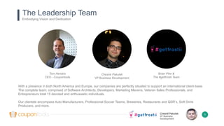 Chesné Pakulak
VP Business
Development
5
The Leadership Team
Embodying Vision and Dedication
Tom Hendrix
CEO - Coupontools
Brian Pike &
The #getfrostii Team
Chesné Pakulak
VP Business Development
With a presence in both North America and Europe, our companies are perfectly situated to support an international client-base.
The complete team; comprised of Software Architects, Developers, Marketing Mavens, Veteran Sales Professionals, and
Entrepreneurs total 15 devoted and enthusiastic individuals.
Our clientele encompass Auto Manufacturers, Professional Soccer Teams, Breweries, Restaurants and QSR’s, Soft Drink
Producers, and more.
 