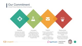 Chesné Pakulak
VP Business
Development
Reliability
Coupontools take reliability
and security very seriously.
That’s why we’ve partnered
with Amazon Cloud to provide
you with blazing fast speeds
and rock-solid reliability.
Innovation
By pioneering a new
technology we open up the
way for imitators to follow our
path. That’s why we will
continue to innovate and lead
the way in cutting edge mobile
engagement tools.
Support
Support is a critical component
of any service provider.
Weekly webinars and how-to
videos are the primary support
vehicles.
However, #getfrostii can
provide 1-on-1 support or even
managed services as needed.
Relationships
By providing effective tools
utilizing the latest technology,
our partners enjoy many
rewards.
But we don’t stop there. Our
commitment is to always listen.
After all, how can we continue
to lead without your help?
Our Commitment
A Great Product Deserves a Great Company
6
 