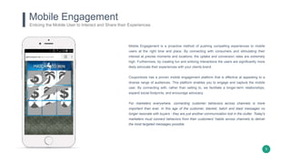8
Mobile Engagement
Mobile Engagement is a proactive method of pushing compelling experiences to mobile
users at the right time and place. By connecting with consumers and stimulating their
interest at precise moments and locations, the uptake and conversion rates are extremely
high. Furthermore, by creating fun and enticing interactions the users are significantly more
likely advocate their experiences with your clients brand.
Coupontools has a proven mobile engagement platform that is effective at appealing to a
diverse range of audiences. This platform enables you to engage and capture the mobile
user. By connecting with, rather than selling to, we facilitate a longer-term relationships,
expand social footprints, and encourage advocacy.
For marketers everywhere, connecting customer behaviors across channels is more
important than ever. In this age of the customer, blanket, batch and blast messages no
longer resonate with buyers - they are just another communication lost in the clutter. Today's
marketers must connect behaviors from their customers' habits across channels to deliver
the most targeted messages possible.
Enticing the Mobile User to Interact and Share their Experiences
 