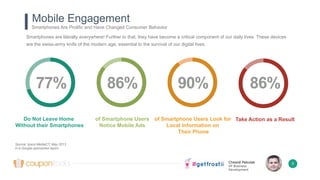 Chesné Pakulak
VP Business
Development
77% 86% 90% 86%
Mobile Engagement
Smartphones Are Prolific and Have Changed Consumer Behavior
9
Do Not Leave Home
Without their Smartphones
of Smartphone Users
Notice Mobile Ads
of Smartphone Users Look for
Local Information on
Their Phone
Take Action as a Result
Smartphones are literally everywhere! Further to that, they have become a critical component of our daily lives. These devices
are the swiss-army knife of the modern age, essential to the survival of our digital lives.
Source: Ipsos MediaCT, May 2013
in a Google-sponsored report
 
