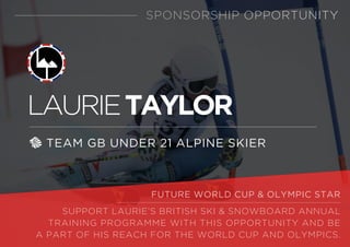 LAURIETAYLOR
TEAM GB UNDER 21 ALPINE SKIER
SPONSORSHIP OPPORTUNITY
FUTURE WORLD CUP & OLYMPIC STAR
SUPPORT LAURIE’S BRITISH SKI & SNOWBOARD ANNUAL
TRAINING PROGRAMME WITH THIS OPPORTUNITY AND BE
A PART OF HIS REACH FOR THE WORLD CUP AND OLYMPICS.
 