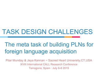 TASK DESIGN CHALLENGES
Pilar Munday & Jaya Kannan ~ Sacred Heart University,CT,USA
XVIII International CALL Research Conference
Tarragona, Spain : July 6-8 2015
The meta task of building PLNs for
foreign language acquisition
 