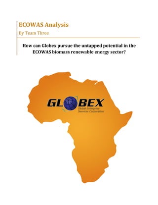  
ECOWAS	
  Analysis	
  
By	
  Team	
  Three	
  
	
  
How	
  can	
  Globex	
  pursue	
  the	
  untapped	
  potential	
  in	
  the	
  
ECOWAS	
  biomass	
  renewable	
  energy	
  sector?	
  
 