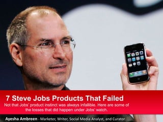 7 Steve Jobs Products That Failed
Not that Jobs’ product instinct was always infallible. Here are some of
            the losses that did happen under Jobs’ watch.

Ayesha Ambreen - Marketer, Writer, Social Media Analyst, and Curator.
 