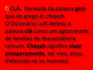 f) CLÃ.  Derivada da palavra grei que do grego é: chayah. O Dicionário Luft definiu a palavra clã como um aglomerado de famílias de descendência comum. Chayah significa viver prosperamente, ser vivo, ativo, (referindo-se ao homem)