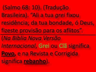 (Salmo 68: 10). (Tradução Brasileira). “Ali a tua grei fixou residência; da tua bondade, ó Deus, fizeste provisão para os aflitos”.  (Na Bíblia Nova Versão Internacional, Grei ou Clã significa Povo, e na Revista e Corrigida significa rebanho).
