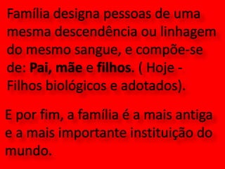 Família designa pessoas de uma mesma descendência ou linhagem do mesmo sangue, e compõe-se de: Pai, mãe e filhos. ( Hoje - Filhos biológicos e adotados). E por fim, a família é a mais antiga e a mais importante instituição do mundo.