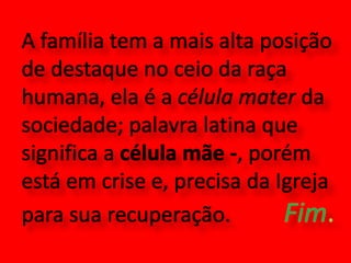A família tem a mais alta posição de destaque no ceio da raça humana, ela é a célula mater da sociedade; palavra latina que significa a célula mãe -, porém está em crise e, precisa da Igreja para sua recuperação.          Fim.