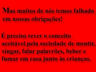 Mas muitos de nós temos falhado em nossas obrigações!É preciso rever o conceito aceitável pela sociedade de mentir, xingar, falar palavrões, beber e fumar em casa junto às crianças.