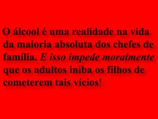 O álcool é uma realidade na vida da maioria absoluta dos chefes de família. E isso impede moralmente que os adultos iniba os filhos decometerem tais vícios!