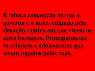 É falsa a concepção de que ogoverno é o único culpado pela situação caótica em que vivem os seres humanos. Principalmente as crianças e adolescentes que vivem jogados pelas ruas.