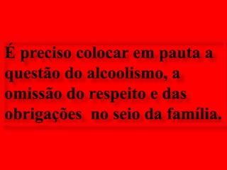 É preciso colocar em pauta a questão do alcoolismo, a omissão do respeito e das obrigações  no seio da família.