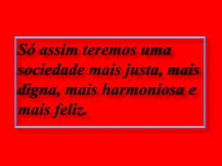Só assim teremos uma sociedade mais justa, mais digna, mais harmoniosa e mais feliz.