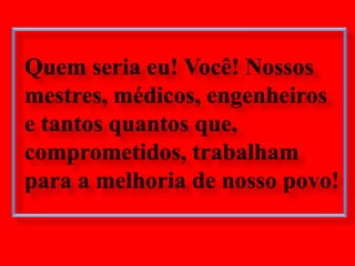 Quem seria eu! Você! Nossos mestres, médicos, engenheiros e tantos quantos que, comprometidos, trabalham para a melhoria de nosso povo!