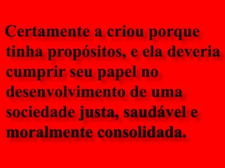 Certamente a criou porque tinha propósitos, e ela deveria cumprir seu papel no desenvolvimento de uma sociedade justa, saudável e moralmente consolidada.
